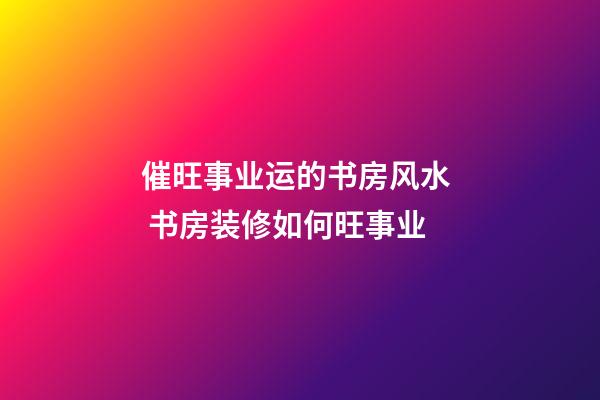 催旺事业运的书房风水  书房装修如何旺事业